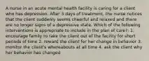 A nurse in an acute mental health facility is caring for a client who has depression. After 3 days of treatment, the nurse notices that the client suddenly seems cheerful and relaxed and there are no longer signs of a depressive state. Which of the following interventions is appropriate to include in the plan of care?: 1. encourage family to take the client out of the facility for short periods of time 2. reward the client for her change in behavior 3. monitor the client's whereabouts at all time 4. ask the client why her behavior has changed