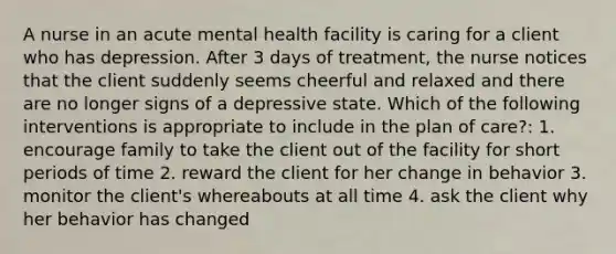 A nurse in an acute mental health facility is caring for a client who has depression. After 3 days of treatment, the nurse notices that the client suddenly seems cheerful and relaxed and there are no longer signs of a depressive state. Which of the following interventions is appropriate to include in the plan of care?: 1. encourage family to take the client out of the facility for short periods of time 2. reward the client for her change in behavior 3. monitor the client's whereabouts at all time 4. ask the client why her behavior has changed