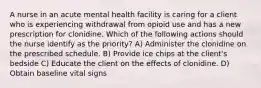 A nurse in an acute mental health facility is caring for a client who is experiencing withdrawal from opioid use and has a new prescription for clonidine. Which of the following actions should the nurse identify as the priority? A) Administer the clonidine on the prescribed schedule. B) Provide ice chips at the client's bedside C) Educate the client on the effects of clonidine. D) Obtain baseline vital signs