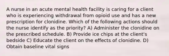 A nurse in an acute mental health facility is caring for a client who is experiencing withdrawal from opioid use and has a new prescription for clonidine. Which of the following actions should the nurse identify as the priority? A) Administer the clonidine on the prescribed schedule. B) Provide ice chips at the client's bedside C) Educate the client on the effects of clonidine. D) Obtain baseline vital signs