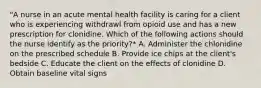 "A nurse in an acute mental health facility is caring for a client who is experiencing withdrawl from opioid use and has a new prescription for clonidine. Which of the following actions should the nurse identify as the priority?* A. Administer the chlonidine on the prescribed schedule B. Provide ice chips at the client's bedside C. Educate the client on the effects of clonidine D. Obtain baseline vital signs