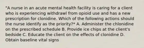 "A nurse in an acute mental health facility is caring for a client who is experiencing withdrawl from opioid use and has a new prescription for clonidine. Which of the following actions should the nurse identify as the priority?* A. Administer the chlonidine on the prescribed schedule B. Provide ice chips at the client's bedside C. Educate the client on the effects of clonidine D. Obtain baseline vital signs