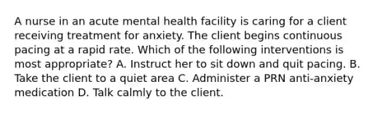 A nurse in an acute mental health facility is caring for a client receiving treatment for anxiety. The client begins continuous pacing at a rapid rate. Which of the following interventions is most appropriate? A. Instruct her to sit down and quit pacing. B. Take the client to a quiet area C. Administer a PRN anti-anxiety medication D. Talk calmly to the client.