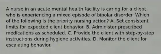 A nurse in an acute mental health facility is caring for a client who is experiencing a mixed episode of bipolar disorder. Which of the following is the priority nursing action? A. Set consistent limits for expected client behavior. B. Administer prescribed medications as scheduled. C. Provide the client with step-by-step instructions during hygiene activities. D. Monitor the client for escalating behavior.