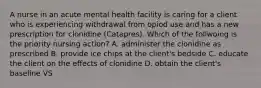 A nurse in an acute mental health facility is caring for a client who is experiencing withdrawal from opiod use and has a new prescription for clonidine (Catapres). Which of the follwoing is the priority nursing action? A. administer the clonidine as prescribed B. provide ice chips at the client's bedside C. educate the client on the effects of clonidine D. obtain the client's baseline VS