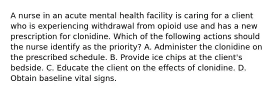 A nurse in an acute mental health facility is caring for a client who is experiencing withdrawal from opioid use and has a new prescription for clonidine. Which of the following actions should the nurse identify as the priority? A. Administer the clonidine on the prescribed schedule. B. Provide ice chips at the client's bedside. C. Educate the client on the effects of clonidine. D. Obtain baseline vital signs.