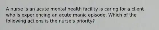 A nurse is an acute mental health facility is caring for a client who is experiencing an acute manic episode. Which of the following actions is the nurse's priority?