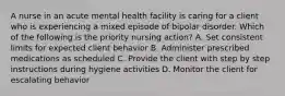 A nurse in an acute mental health facility is caring for a client who is experiencing a mixed episode of bipolar disorder. Which of the following is the priority nursing action? A. Set consistent limits for expected client behavior B. Administer prescribed medications as scheduled C. Provide the client with step by step instructions during hygiene activities D. Monitor the client for escalating behavior