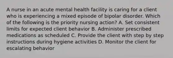 A nurse in an acute mental health facility is caring for a client who is experiencing a mixed episode of bipolar disorder. Which of the following is the priority nursing action? A. Set consistent limits for expected client behavior B. Administer prescribed medications as scheduled C. Provide the client with step by step instructions during hygiene activities D. Monitor the client for escalating behavior