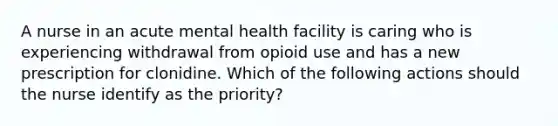 A nurse in an acute mental health facility is caring who is experiencing withdrawal from opioid use and has a new prescription for clonidine. Which of the following actions should the nurse identify as the priority?