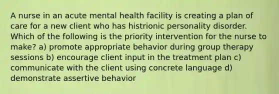 A nurse in an acute mental health facility is creating a plan of care for a new client who has histrionic personality disorder. Which of the following is the priority intervention for the nurse to make? a) promote appropriate behavior during group therapy sessions b) encourage client input in the treatment plan c) communicate with the client using concrete language d) demonstrate assertive behavior