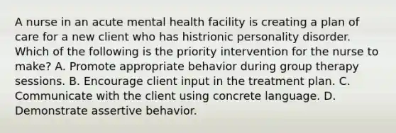 A nurse in an acute mental health facility is creating a plan of care for a new client who has histrionic personality disorder. Which of the following is the priority intervention for the nurse to make? A. Promote appropriate behavior during group therapy sessions. B. Encourage client input in the treatment plan. C. Communicate with the client using concrete language. D. Demonstrate assertive behavior.