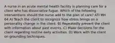 A nurse in an acute mental health facility is planning care for a client who has dissociative fugue. Which of the following interventions should the nurse add to the plan of care? ATI MH 64 A) Teach the client to recognize how stress brings on a personality change in the client. B) Repeatedly present the client with information about past events. C) Make decisions for the client regarding routine daily activities. D) Work with the client on grounding techniques.