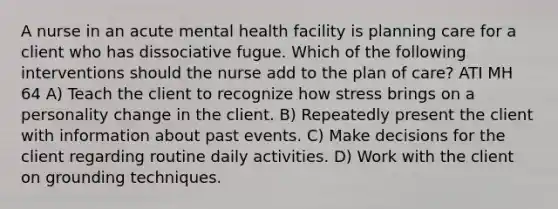 A nurse in an acute mental health facility is planning care for a client who has dissociative fugue. Which of the following interventions should the nurse add to the plan of care? ATI MH 64 A) Teach the client to recognize how stress brings on a personality change in the client. B) Repeatedly present the client with information about past events. C) Make decisions for the client regarding routine daily activities. D) Work with the client on grounding techniques.