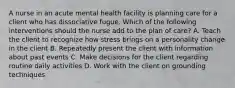 A nurse in an acute mental health facility is planning care for a client who has dissociative fugue. Which of the following interventions should the nurse add to the plan of care? A. Teach the client to recognize how stress brings on a personality change in the client B. Repeatedly present the client with information about past events C. Make decisions for the client regarding routine daily activities D. Work with the client on grounding techniques