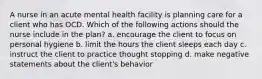 A nurse in an acute mental health facility is planning care for a client who has OCD. Which of the following actions should the nurse include in the plan? a. encourage the client to focus on personal hygiene b. limit the hours the client sleeps each day c. instruct the client to practice thought stopping d. make negative statements about the client's behavior