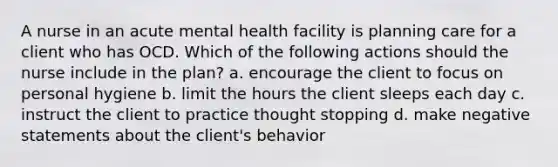 A nurse in an acute mental health facility is planning care for a client who has OCD. Which of the following actions should the nurse include in the plan? a. encourage the client to focus on personal hygiene b. limit the hours the client sleeps each day c. instruct the client to practice thought stopping d. make negative statements about the client's behavior