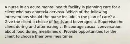 A nurse in an acute mental health facility is planning care for a client who has anorexia nervosa. Which of the following interventions should the nurse include in the plan of care? a. Give the client a choice of foods and beverages b. Supervise the client during and after eating c. Encourage casual conversation about food during mealtimes d. Provide opportunities for the client to choose their own mealtimes