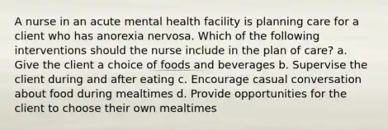 A nurse in an acute mental health facility is planning care for a client who has anorexia nervosa. Which of the following interventions should the nurse include in the plan of care? a. Give the client a choice of foods and beverages b. Supervise the client during and after eating c. Encourage casual conversation about food during mealtimes d. Provide opportunities for the client to choose their own mealtimes