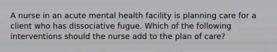 A nurse in an acute mental health facility is planning care for a client who has dissociative fugue. Which of the following interventions should the nurse add to the plan of care?