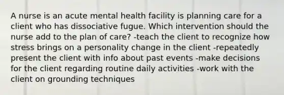 A nurse is an acute mental health facility is planning care for a client who has dissociative fugue. Which intervention should the nurse add to the plan of care? -teach the client to recognize how stress brings on a personality change in the client -repeatedly present the client with info about past events -make decisions for the client regarding routine daily activities -work with the client on grounding techniques