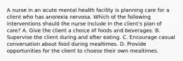 A nurse in an acute mental health facility is planning care for a client who has anorexia nervosa. Which of the following interventions should the nurse include in the client's plan of care? A. Give the client a choice of foods and beverages. B. Supervise the client during and after eating. C. Encourage casual conversation about food during mealtimes. D. Provide opportunities for the client to choose their own mealtimes.