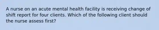 A nurse on an acute mental health facility is receiving change of shift report for four clients. Which of the following client should the nurse assess first?