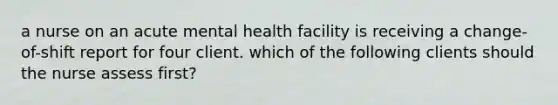 a nurse on an acute mental health facility is receiving a change-of-shift report for four client. which of the following clients should the nurse assess first?