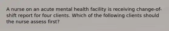 A nurse on an acute mental health facility is receiving change-of-shift report for four clients. Which of the following clients should the nurse assess first?