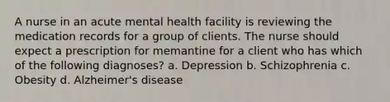 A nurse in an acute mental health facility is reviewing the medication records for a group of clients. The nurse should expect a prescription for memantine for a client who has which of the following diagnoses? a. Depression b. Schizophrenia c. Obesity d. Alzheimer's disease