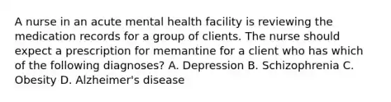 A nurse in an acute mental health facility is reviewing the medication records for a group of clients. The nurse should expect a prescription for memantine for a client who has which of the following diagnoses? A. Depression B. Schizophrenia C. Obesity D. Alzheimer's disease