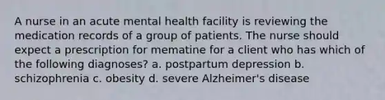 A nurse in an acute mental health facility is reviewing the medication records of a group of patients. The nurse should expect a prescription for mematine for a client who has which of the following diagnoses? a. postpartum depression b. schizophrenia c. obesity d. severe Alzheimer's disease