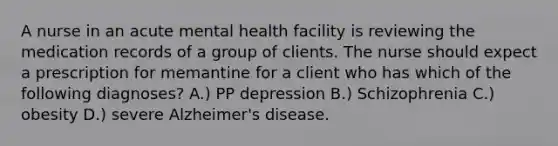 A nurse in an acute mental health facility is reviewing the medication records of a group of clients. The nurse should expect a prescription for memantine for a client who has which of the following diagnoses? A.) PP depression B.) Schizophrenia C.) obesity D.) severe Alzheimer's disease.