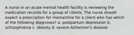 A nurse in an acute mental health facility is reviewing the medication records for a group of clients. The nurse should expect a prescription for memantine for a client who has which of the following diagnoses? a. postpartum depression b. schizophrenia c. obesity d. severe Alzheimer's disease