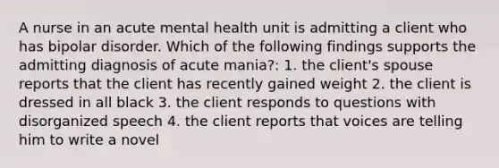 A nurse in an acute mental health unit is admitting a client who has bipolar disorder. Which of the following findings supports the admitting diagnosis of acute mania?: 1. the client's spouse reports that the client has recently gained weight 2. the client is dressed in all black 3. the client responds to questions with disorganized speech 4. the client reports that voices are telling him to write a novel