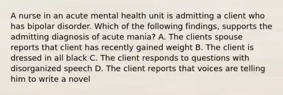 A nurse in an acute mental health unit is admitting a client who has bipolar disorder. Which of the following findings, supports the admitting diagnosis of acute mania? A. The clients spouse reports that client has recently gained weight B. The client is dressed in all black C. The client responds to questions with disorganized speech D. The client reports that voices are telling him to write a novel