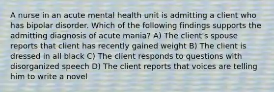 A nurse in an acute mental health unit is admitting a client who has bipolar disorder. Which of the following findings supports the admitting diagnosis of acute mania? A) The client's spouse reports that client has recently gained weight B) The client is dressed in all black C) The client responds to questions with disorganized speech D) The client reports that voices are telling him to write a novel