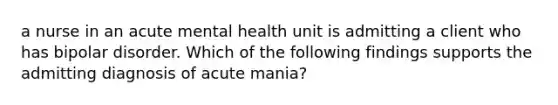 a nurse in an acute mental health unit is admitting a client who has bipolar disorder. Which of the following findings supports the admitting diagnosis of acute mania?