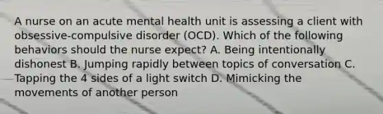 A nurse on an acute mental health unit is assessing a client with obsessive-compulsive disorder (OCD). Which of the following behaviors should the nurse expect? A. Being intentionally dishonest B. Jumping rapidly between topics of conversation C. Tapping the 4 sides of a light switch D. Mimicking the movements of another person