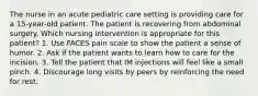 The nurse in an acute pediatric care setting is providing care for a 15-year-old patient. The patient is recovering from abdominal surgery. Which nursing intervention is appropriate for this patient? 1. Use FACES pain scale to show the patient a sense of humor. 2. Ask if the patient wants to learn how to care for the incision. 3. Tell the patient that IM injections will feel like a small pinch. 4. Discourage long visits by peers by reinforcing the need for rest.