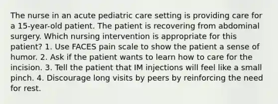 The nurse in an acute pediatric care setting is providing care for a 15-year-old patient. The patient is recovering from abdominal surgery. Which nursing intervention is appropriate for this patient? 1. Use FACES pain scale to show the patient a sense of humor. 2. Ask if the patient wants to learn how to care for the incision. 3. Tell the patient that IM injections will feel like a small pinch. 4. Discourage long visits by peers by reinforcing the need for rest.