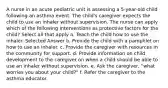 A nurse in an acute pediatric unit is assessing a 5-year-old child following an asthma event. The child's caregiver expects the child to use an inhaler without supervision. The nurse can apply which of the following interventions as protective factors for the child? Select all that apply a. Teach the child how to use the inhaler. Selected Answer b. Provide the child with a pamphlet on how to use an inhaler. c. Provide the caregiver with resources in the community for support. d. Provide information on child development to the caregiver on when a child should be able to use an inhaler without supervision. e. Ask the caregiver, "what worries you about your child?" f. Refer the caregiver to the asthma educator.