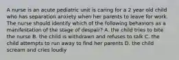 A nurse is an acute pediatric unit is caring for a 2 year old child who has separation anxiety when her parents to leave for work. The nurse should identify which of the following behaviors as a manifestation of the stage of despair? A. the child tries to bite the nurse B. the child is withdrawn and refuses to talk C. the child attempts to run away to find her parents D. the child scream and cries loudly