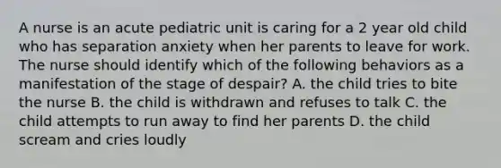 A nurse is an acute pediatric unit is caring for a 2 year old child who has separation anxiety when her parents to leave for work. The nurse should identify which of the following behaviors as a manifestation of the stage of despair? A. the child tries to bite the nurse B. the child is withdrawn and refuses to talk C. the child attempts to run away to find her parents D. the child scream and cries loudly