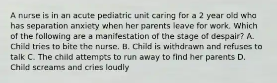 A nurse is in an acute pediatric unit caring for a 2 year old who has separation anxiety when her parents leave for work. Which of the following are a manifestation of the stage of despair? A. Child tries to bite the nurse. B. Child is withdrawn and refuses to talk C. The child attempts to run away to find her parents D. Child screams and cries loudly