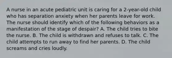 A nurse in an acute pediatric unit is caring for a 2-year-old child who has separation anxiety when her parents leave for work. The nurse should identify which of the following behaviors as a manifestation of the stage of despair? A. The child tries to bite the nurse. B. The child is withdrawn and refuses to talk. C. The child attempts to run away to find her parents. D. The child screams and cries loudly.