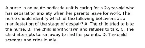 A nurse in an acute pediatric unit is caring for a 2-year-old who has separation anxiety when her parents leave for work. The nurse should identify which of the following behaviors as a manifestation of the stage of despair? A. The child tried to bite the nurse. B. The child is withdrawn and refuses to talk. C. The child attempts to run away to find her parents. D. The child screams and cries loudly.