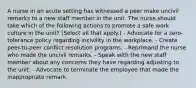 A nurse in an acute setting has witnessed a peer make uncivil remarks to a new staff member in the unit. The nurse should take which of the following actions to promote a safe work culture in the unit? (Select all that apply.) - Advocate for a zero-tolerance policy regarding incivility in the workplace. - Create peer-to-peer conflict resolution programs. - Reprimand the nurse who made the uncivil remarks. - Speak with the new staff member about any concerns they have regarding adjusting to the unit. - Advocate to terminate the employee that made the inappropriate remark.