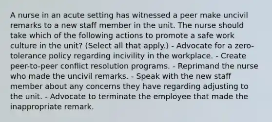 A nurse in an acute setting has witnessed a peer make uncivil remarks to a new staff member in the unit. The nurse should take which of the following actions to promote a safe work culture in the unit? (Select all that apply.) - Advocate for a zero-tolerance policy regarding incivility in the workplace. - Create peer-to-peer conflict resolution programs. - Reprimand the nurse who made the uncivil remarks. - Speak with the new staff member about any concerns they have regarding adjusting to the unit. - Advocate to terminate the employee that made the inappropriate remark.