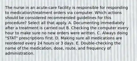 The nurse in an acute-care facility is responsible for responding to medication/treatment orders via computer. Which actions should be considered recommended guidelines for this procedure? Select all that apply. A. Documenting immediately after a treatment is carried out B. Checking the computer every hour to make sure no new orders were written. C. Always doing "STAT" prescriptions first. D. Making sure all medications are reordered every 24 hours or 3 days. E. Double-checking the name of the medication, dose, route, and frequency of administration.